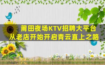 莆田夜场KTV招聘大平台从老店开始开启青云直上之路